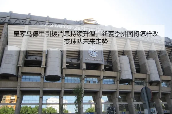 皇家马德里引援消息持续升温，新赛季拼图将怎样改变球队未来走势